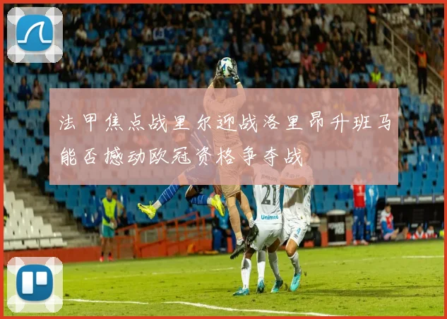 法甲焦点战里尔迎战洛里昂升班马能否撼动欧冠资格争夺战