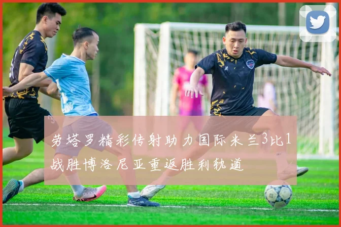 劳塔罗精彩传射助力国际米兰3比1战胜博洛尼亚重返胜利轨道