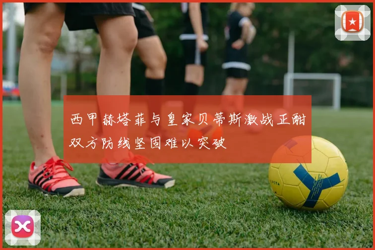 西甲赫塔菲与皇家贝蒂斯激战正酣双方防线坚固难以突破