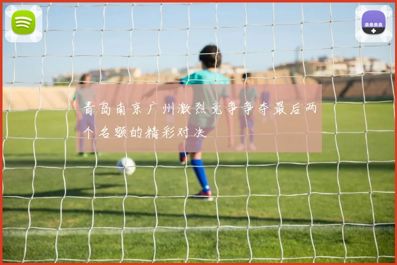 青岛南京广州激烈竞争争夺最后两个名额的精彩对决